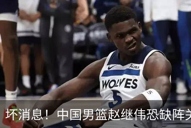 坏消息！中国男篮赵继伟恐缺阵关键战，脚踝肿胀+打封闭，很感动
