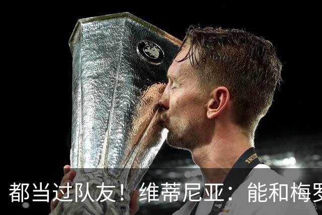 都当过队友！维蒂尼亚：能和梅罗两位历史最佳并肩作战是莫大荣幸