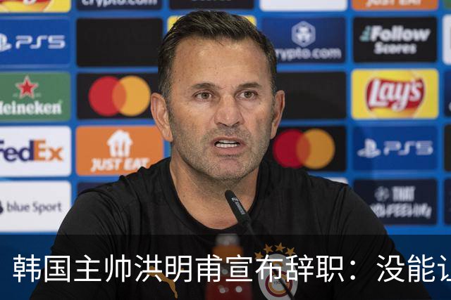 韩国主帅洪明甫宣布辞职：没能让大家满意 但我已尽力