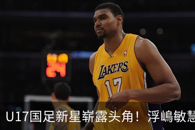 U17国足新星崭露头角！浮嶋敏慧眼识珠，首秀破门助力大胜！